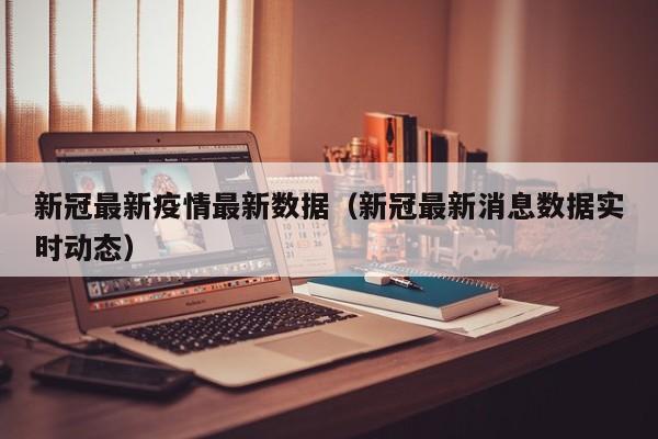 新冠最新疫情最新数据（新冠最新消息数据实时动态）