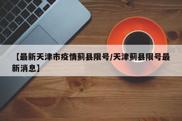 【最新天津市疫情蓟县限号／天津蓟县限号最新消息】
