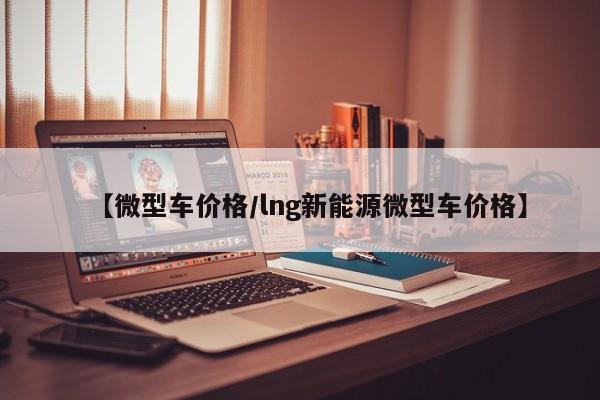 【微型车价格／lng新能源微型车价格】