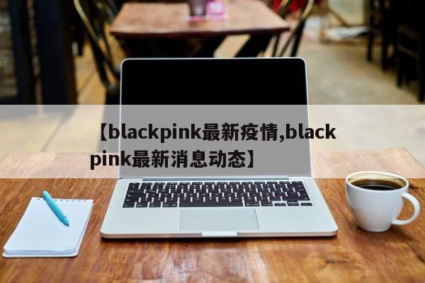 【blackpink最新疫情,blackpink最新消息动态】