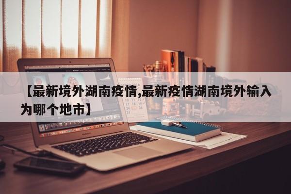 【最新境外湖南疫情,最新疫情湖南境外输入为哪个地市】