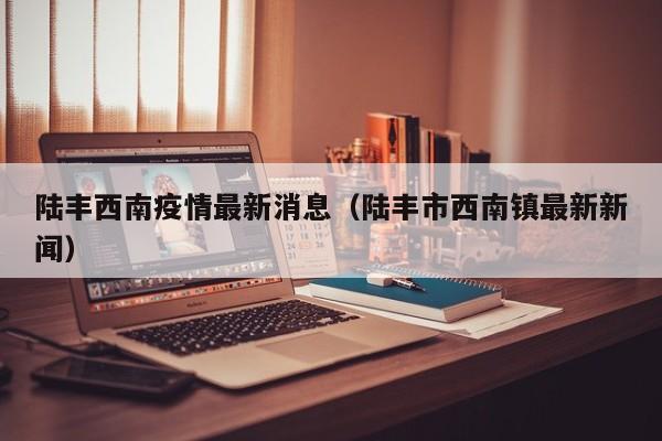 陆丰西南疫情最新消息（陆丰市西南镇最新新闻）