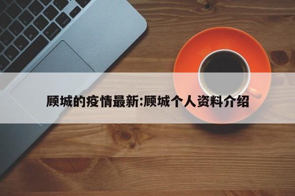 顾城的疫情最新：顾城个人资料介绍