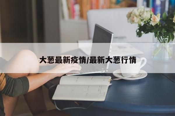 大葱最新疫情／最新大葱行情