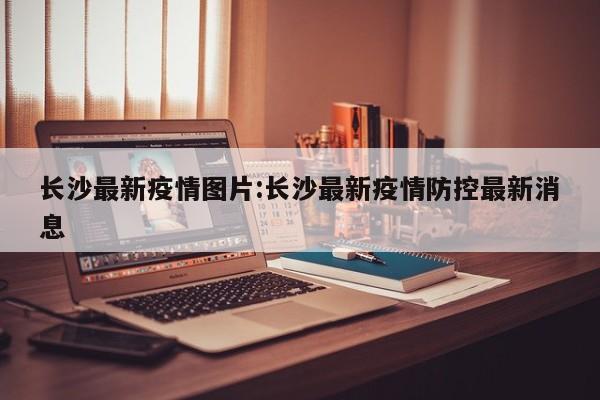 长沙最新疫情图片：长沙最新疫情防控最新消息
