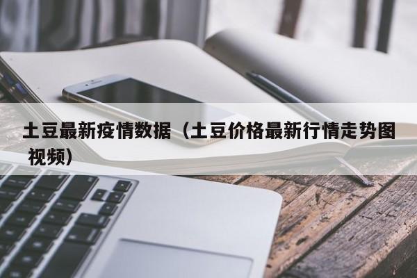 土豆最新疫情数据（土豆价格最新行情走势图 视频）