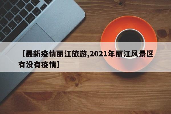 【最新疫情丽江旅游,2021年丽江风景区有没有疫情】