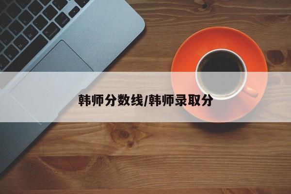 韩师分数线／韩师录取分