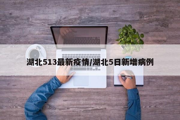 湖北513最新疫情／湖北5日新增病例