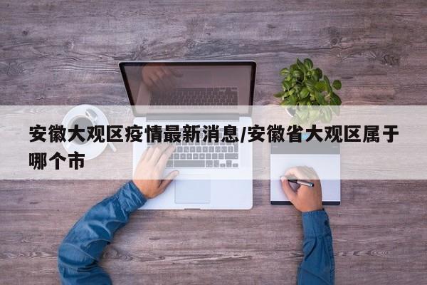 安徽大观区疫情最新消息／安徽省大观区属于哪个市