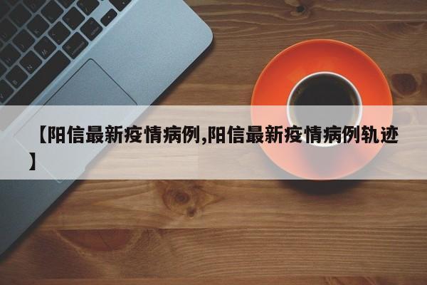 【阳信最新疫情病例,阳信最新疫情病例轨迹】