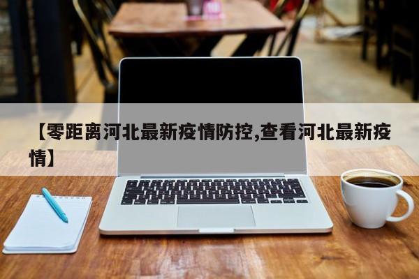【零距离河北最新疫情防控,查看河北最新疫情】