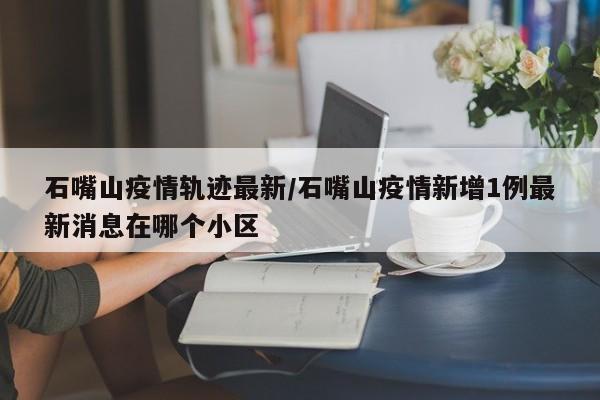 石嘴山疫情轨迹最新／石嘴山疫情新增1例最新消息在哪个小区