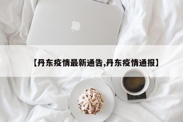 【丹东疫情最新通告,丹东疫情通报】