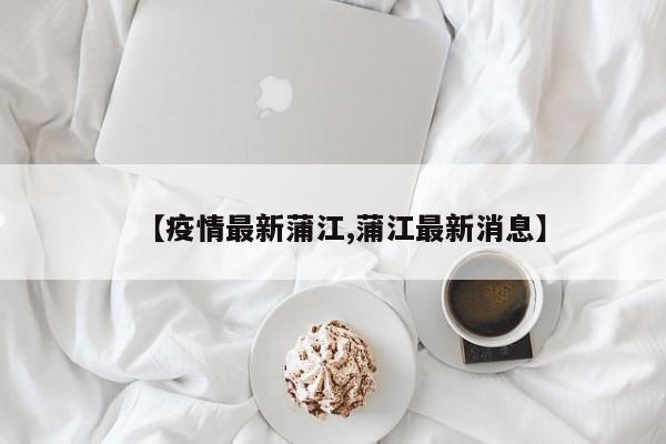 【疫情最新蒲江,蒲江最新消息】
