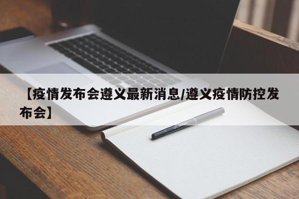【疫情发布会遵义最新消息／遵义疫情防控发布会】