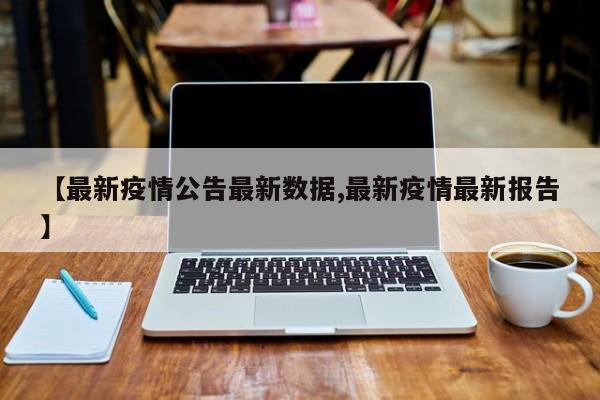 【最新疫情公告最新数据,最新疫情最新报告】