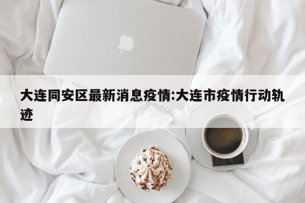 大连同安区最新消息疫情：大连市疫情行动轨迹