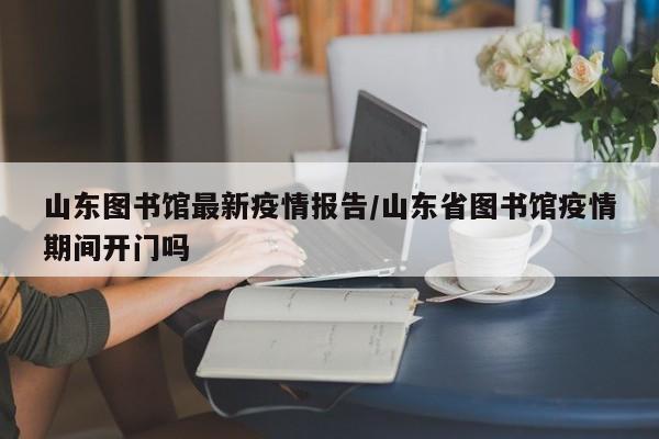 山东图书馆最新疫情报告／山东省图书馆疫情期间开门吗