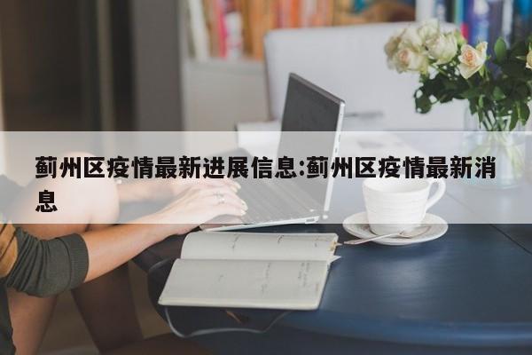 蓟州区疫情最新进展信息：蓟州区疫情最新消息