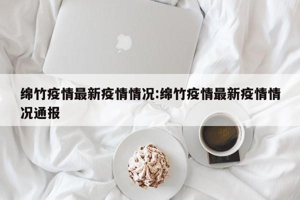 绵竹疫情最新疫情情况：绵竹疫情最新疫情情况通报