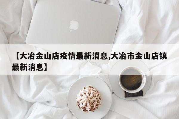 【大冶金山店疫情最新消息,大冶市金山店镇最新消息】