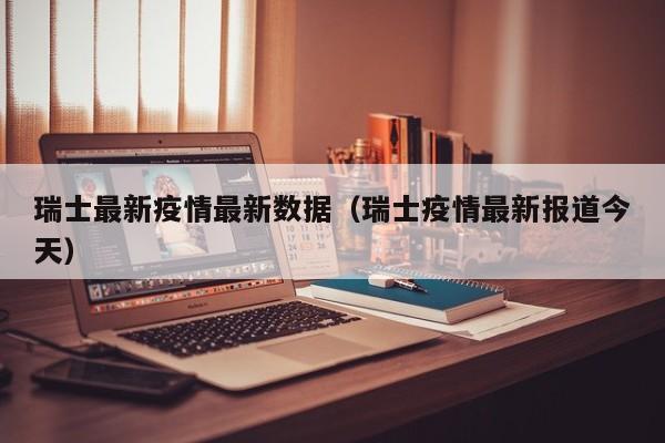 瑞士最新疫情最新数据（瑞士疫情最新报道今天）