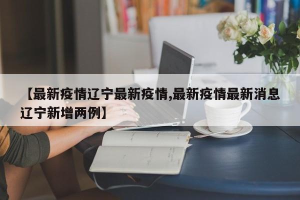 【最新疫情辽宁最新疫情,最新疫情最新消息辽宁新增两例】