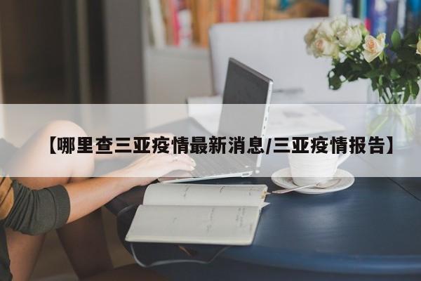 【哪里查三亚疫情最新消息／三亚疫情报告】