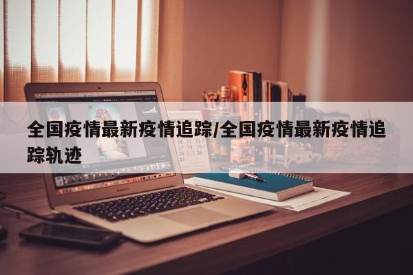 全国疫情最新疫情追踪／全国疫情最新疫情追踪轨迹