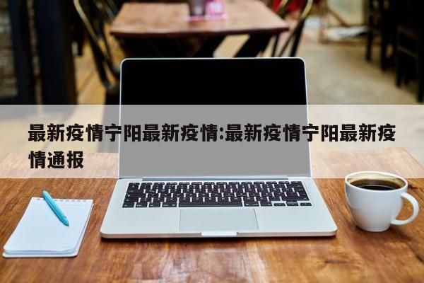 最新疫情宁阳最新疫情：最新疫情宁阳最新疫情通报