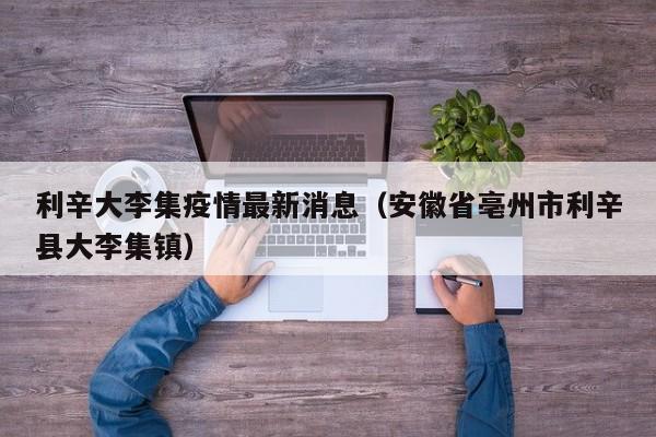利辛大李集疫情最新消息（安徽省亳州市利辛县大李集镇）