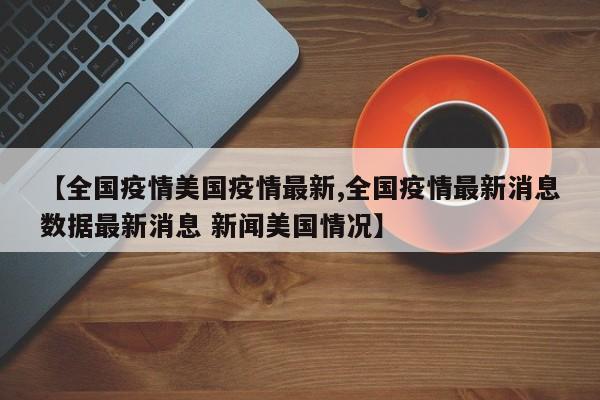 【全国疫情美国疫情最新,全国疫情最新消息数据最新消息 新闻美国情况】