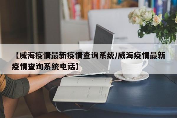 【威海疫情最新疫情查询系统／威海疫情最新疫情查询系统电话】