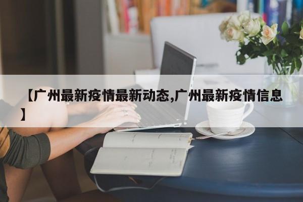 【广州最新疫情最新动态,广州最新疫情信息】