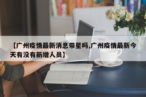 【广州疫情最新消息带星吗,广州疫情最新今天有没有新增人员】
