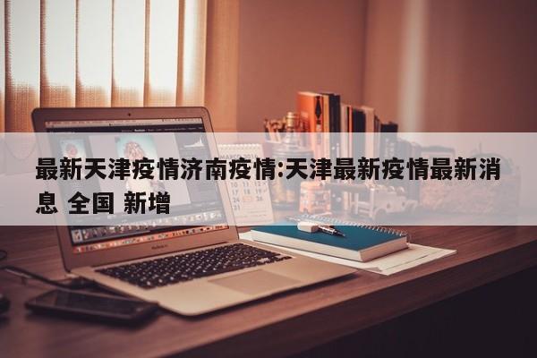 最新天津疫情济南疫情：天津最新疫情最新消息 全国 新增