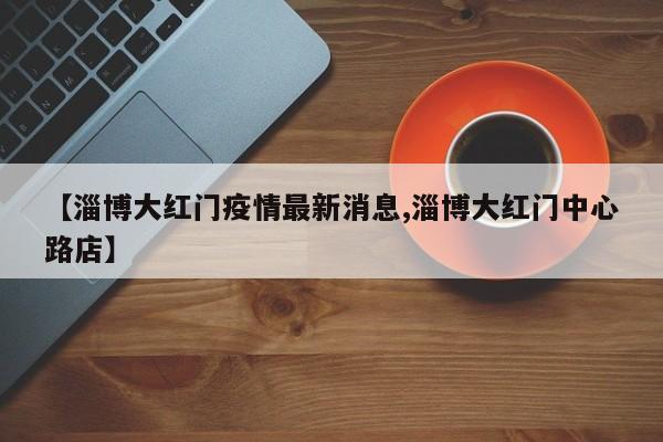 【淄博大红门疫情最新消息,淄博大红门中心路店】