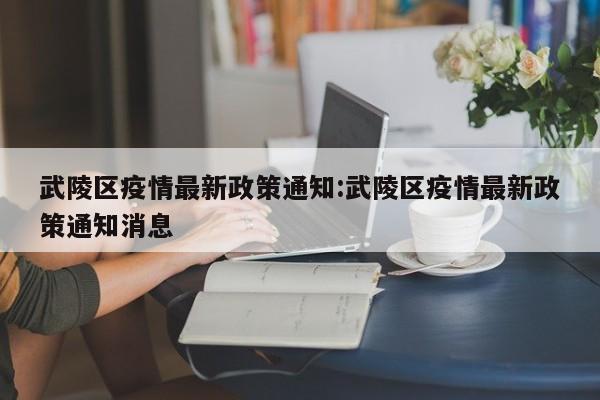 武陵区疫情最新政策通知：武陵区疫情最新政策通知消息