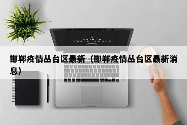 邯郸疫情丛台区最新（邯郸疫情丛台区最新消息）