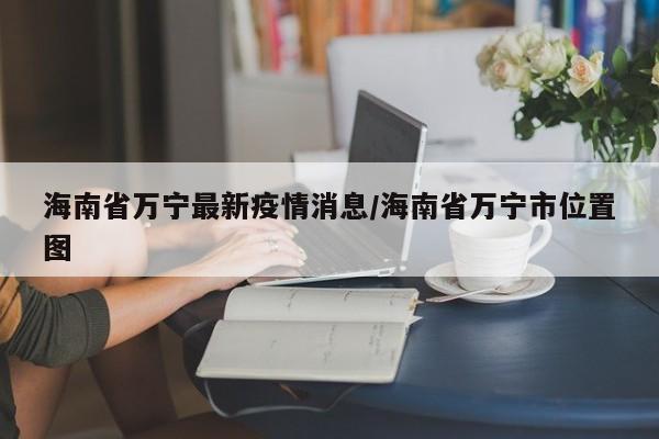海南省万宁最新疫情消息／海南省万宁市位置图