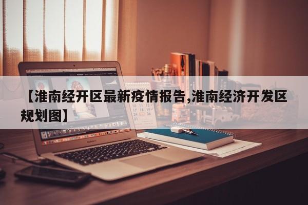 【淮南经开区最新疫情报告,淮南经济开发区规划图】