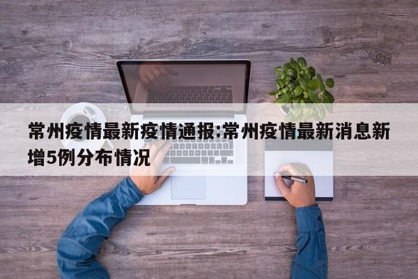 常州疫情最新疫情通报：常州疫情最新消息新增5例分布情况