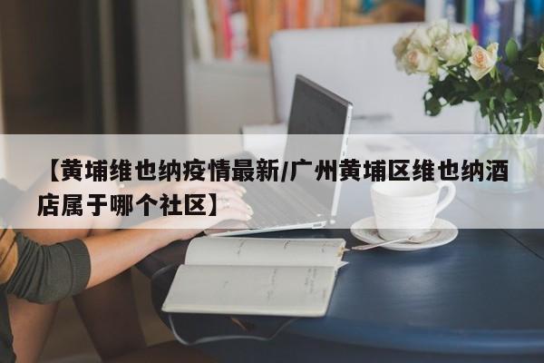 【黄埔维也纳疫情最新／广州黄埔区维也纳酒店属于哪个社区】