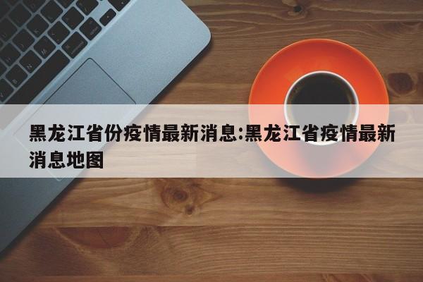 黑龙江省份疫情最新消息：黑龙江省疫情最新消息地图