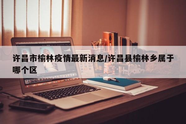 许昌市榆林疫情最新消息／许昌县榆林乡属于哪个区