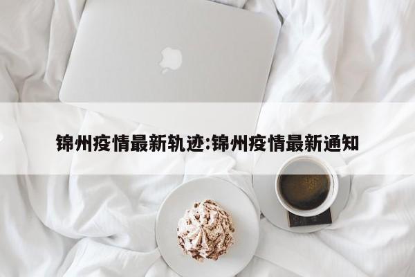 锦州疫情最新轨迹：锦州疫情最新通知