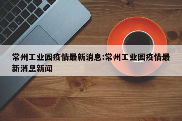 常州工业园疫情最新消息：常州工业园疫情最新消息新闻