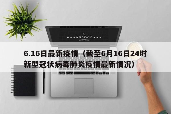 6.16日最新疫情（截至6月16日24时新型冠状病毒肺炎疫情最新情况）