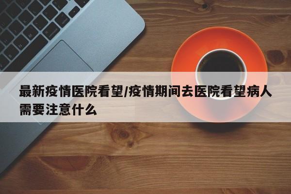 最新疫情医院看望／疫情期间去医院看望病人需要注意什么